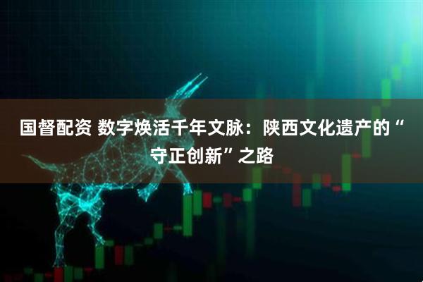 国督配资 数字焕活千年文脉：陕西文化遗产的“守正创新”之路