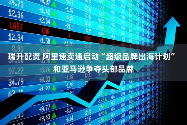 瑞升配资 阿里速卖通启动“超级品牌出海计划” 和亚马逊争夺头部品牌