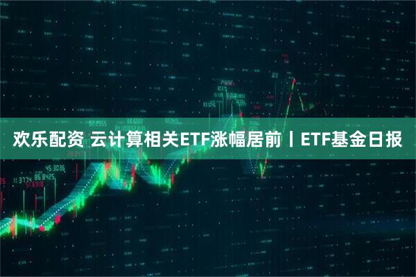 欢乐配资 云计算相关ETF涨幅居前丨ETF基金日报