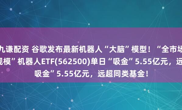 九谦配资 谷歌发布最新机器人“大脑”模型！“全市场唯一两百亿规模”机器人ETF(562500)单日“吸金”5.55亿元，远超同类基金！
