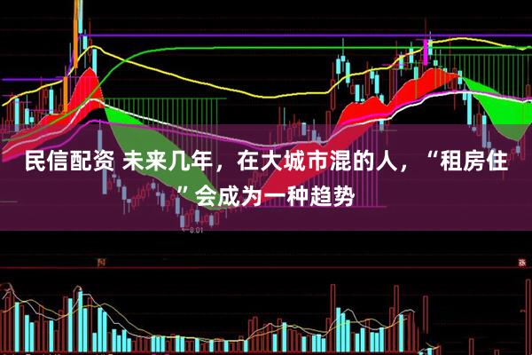 民信配资 未来几年，在大城市混的人，“租房住”会成为一种趋势