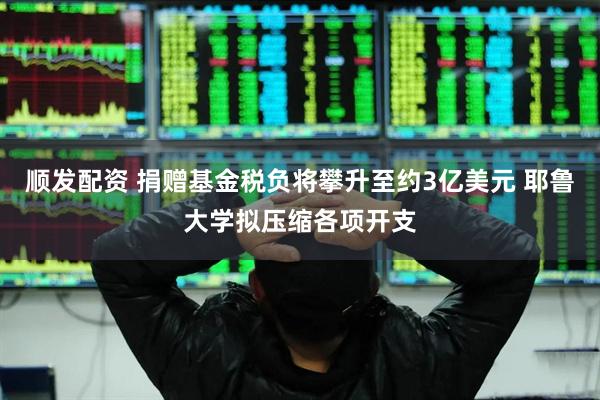 顺发配资 捐赠基金税负将攀升至约3亿美元 耶鲁大学拟压缩各项开支