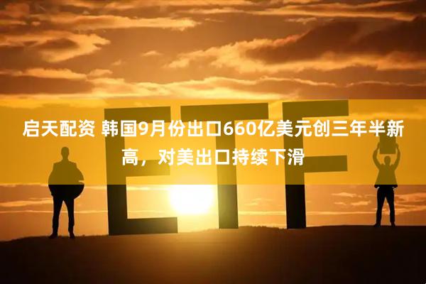启天配资 韩国9月份出口660亿美元创三年半新高，对美出口持续下滑