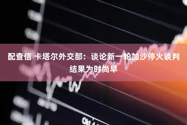 配查信 卡塔尔外交部：谈论新一轮加沙停火谈判结果为时尚早