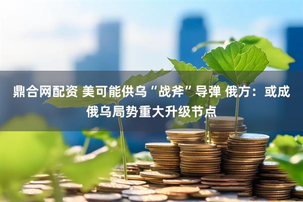 鼎合网配资 美可能供乌“战斧”导弹 俄方：或成俄乌局势重大升级节点