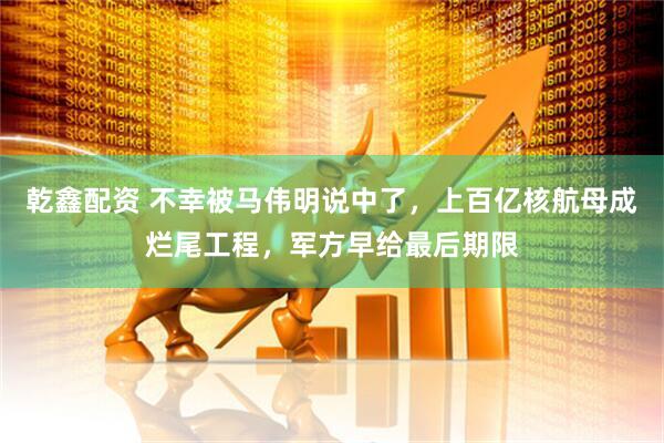 乾鑫配资 不幸被马伟明说中了，上百亿核航母成烂尾工程，军方早给最后期限