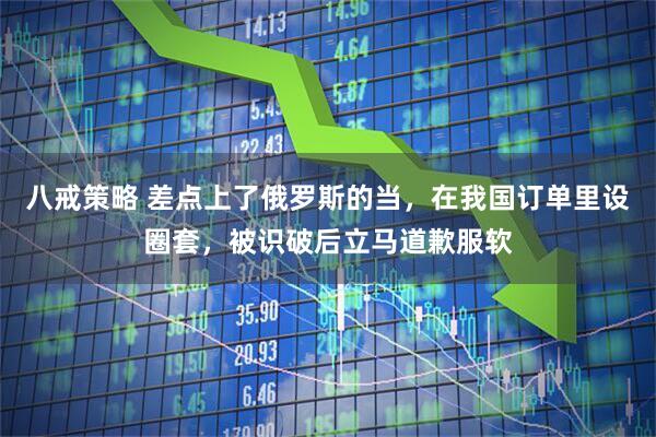 八戒策略 差点上了俄罗斯的当，在我国订单里设圈套，被识破后立马道歉服软