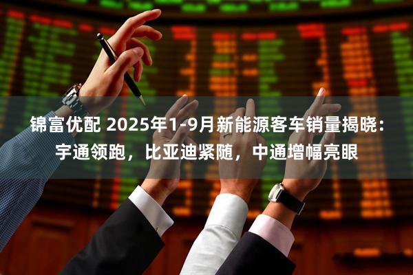 锦富优配 2025年1-9月新能源客车销量揭晓：宇通领跑，比亚迪紧随，中通增幅亮眼
