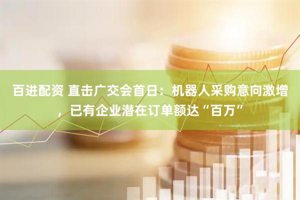 百进配资 直击广交会首日：机器人采购意向激增，已有企业潜在订单额达“百万”