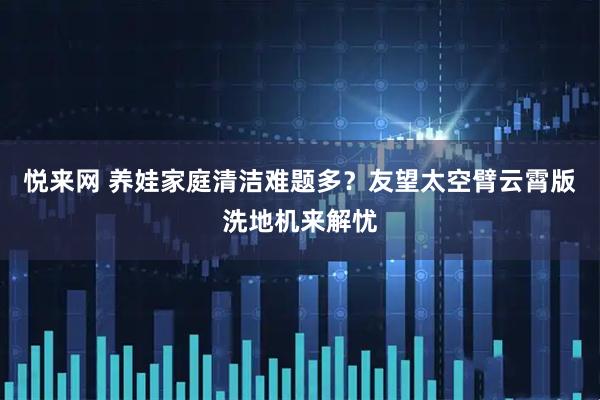悦来网 养娃家庭清洁难题多？友望太空臂云霄版洗地机来解忧