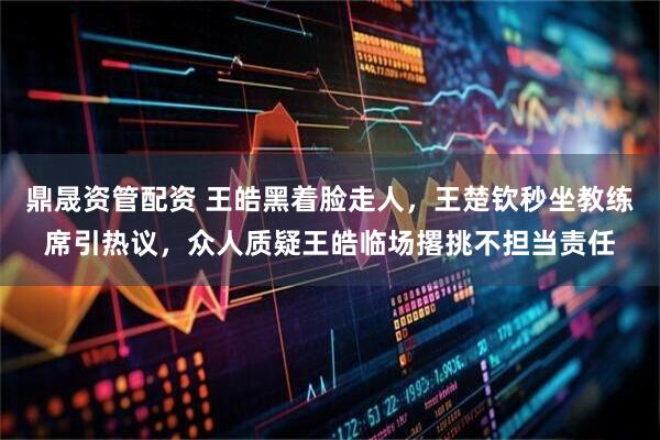 鼎晟资管配资 王皓黑着脸走人，王楚钦秒坐教练席引热议，众人质疑王皓临场撂挑不担当责任