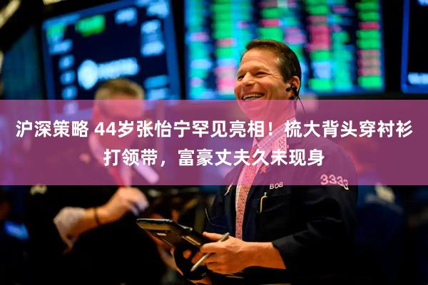 沪深策略 44岁张怡宁罕见亮相！梳大背头穿衬衫打领带，富豪丈夫久未现身