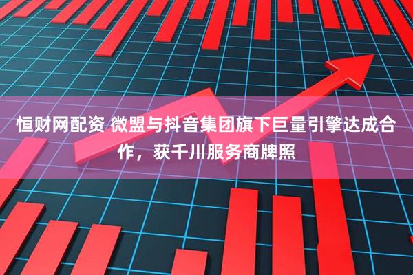 恒财网配资 微盟与抖音集团旗下巨量引擎达成合作，获千川服务商牌照