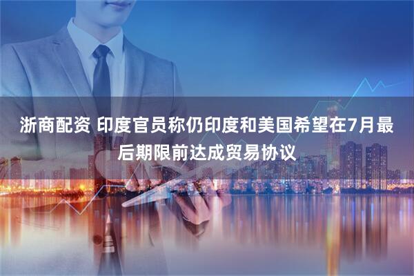 浙商配资 印度官员称仍印度和美国希望在7月最后期限前达成贸易协议