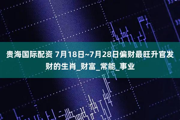 贵海国际配资 7月18日~7月28日偏财最旺升官发财的生肖_财富_常能_事业