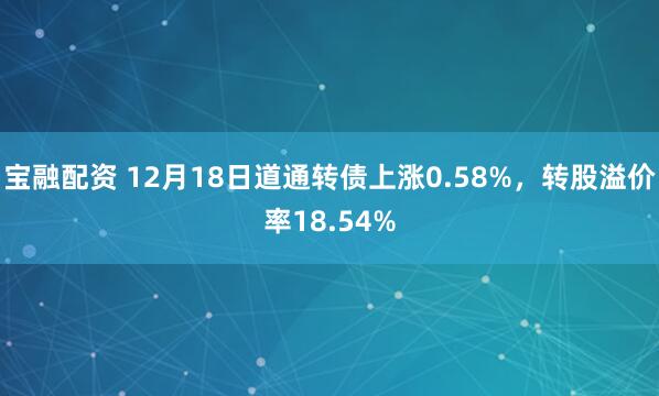 宝融配资 12月18日道通转债上涨0.58%，转股溢价率18.54%