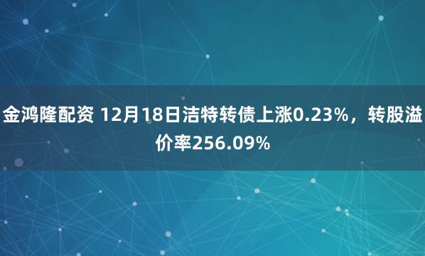 金鸿隆配资 12月18日洁特转债上涨0.23%，转股溢价率256.09%
