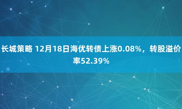 长城策略 12月18日海优转债上涨0.08%，转股溢价率52.39%