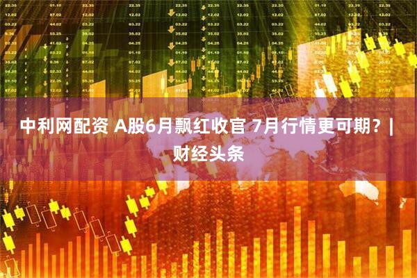 中利网配资 A股6月飘红收官 7月行情更可期？| 财经头条